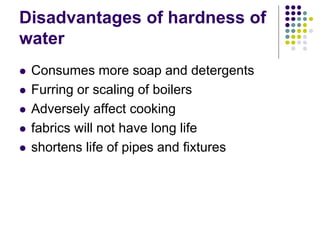 Disadvantages of hardness of
water
 Consumes more soap and detergents
 Furring or scaling of boilers
 Adversely affect cooking
 fabrics will not have long life
 shortens life of pipes and fixtures
 