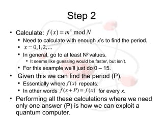 Step 2
• Calculate: f ( x) = m x mod N
   ●
       Need to calculate with enough x’s to find the period.
   ●   x = 0,1, 2,...
   ●
       In general, go to at least N2 values.
        ●
            It seems like guessing would be faster, but isn’t.
   ●
       For this example we’ll just do 0 – 15.
• Given this we can find the period (P).
   ●
       Essentially where f ( x) repeats.
   ●
       In other words f ( x + P ) = f ( x) for every x.
• Performing all these calculations where we need
  only one answer (P) is how we can exploit a
  quantum computer.
 