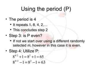 Using the period (P)
• The period is 4
  ●
      It repeats 1, 8, 4, 2,…
  ●
      This concludes step 2
• Step 3: is P even?
  ●
      If not we start over using a different randomly
      selected m, however in this case it is even.
• Step 4: Utilize P:
    8 + 1 = 8 + 1 = 65
     4/2      2


    8 − 1 = 8 − 1 = 63
     4/2       2
 