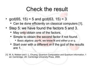Check the result
• gcd(65, 15) = 5 and gcd(63, 15) = 3
    ●
        Can be done efficiently on classical computers [1].
• Step 5: we have found the factors 5 and 3.
    ●
        May only obtain one of the factors.
    ●
        Simple to obtain the second factor if not found.
         ●
             Basic algebra: pq=N, we know N and either p or q.
    ●
        Start over with a different m if the gcd of the results
        are 1.

[1] M. A. Nielsen and I. L. Chuang, Quantum Computation and Quantum Information, 1
    ed. Cambridge, UK: Cambridge University Press, 2000.
 