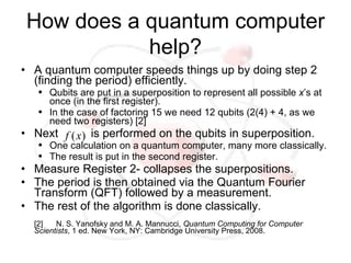 How does a quantum computer
            help?
• A quantum computer speeds things up by doing step 2
  (finding the period) efficiently.
   ●   Qubits are put in a superposition to represent all possible x’s at
       once (in the first register).
   ●   In the case of factoring 15 we need 12 qubits (2(4) + 4, as we
       need two registers) [2]
• Next f ( x) is performed on the qubits in superposition.
   ●   One calculation on a quantum computer, many more classically.
   ●   The result is put in the second register.
• Measure Register 2- collapses the superpositions.
• The period is then obtained via the Quantum Fourier
  Transform (QFT) followed by a measurement.
• The rest of the algorithm is done classically.
  [2]   N. S. Yanofsky and M. A. Mannucci, Quantum Computing for Computer
  Scientists, 1 ed. New York, NY: Cambridge University Press, 2008.
 