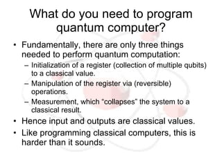 What do you need to program
       quantum computer?
• Fundamentally, there are only three things
  needed to perform quantum computation:
  – Initialization of a register (collection of multiple qubits)
    to a classical value.
  – Manipulation of the register via (reversible)
    operations.
  – Measurement, which “collapses” the system to a
    classical result.
• Hence input and outputs are classical values.
• Like programming classical computers, this is
  harder than it sounds.
 