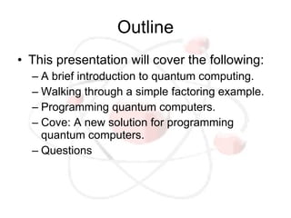 Outline
• This presentation will cover the following:
  – A brief introduction to quantum computing.
  – Walking through a simple factoring example.
  – Programming quantum computers.
  – Cove: A new solution for programming
    quantum computers.
  – Questions
 