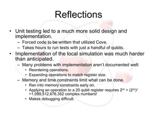 Reflections
• Unit testing led to a much more solid design and
  implementation.
   – Forced code to be written that utilized Cove.
   – Takes hours to run tests with just a handful of qubits.
• Implementation of the local simulation was much harder
  than anticipated.
   – Many problems with implementation aren’t documented well:
       • Reordering operations.
       • Expanding operations to match register size.
   – Memory and time constraints limit what can be done.
       • Ran into memory constraints early on.
       • Applying an operation to a 20 qubit register requires 220 + (220)2
         =1,099,512,676,352 complex numbers!
       • Makes debugging difficult.
 