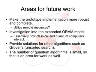 Areas for future work
• Make the prototype implementation more robust
  and complete.
  – Utilize remote resources?
• Investigation into the expanded QRAM model.
  – Essentially how classical and quantum computers
    interact.
• Provide solutions for other algorithms such as
  Grover’s (unsorted search).
• The number of quantum algorithms is small, so
  that is an area for work as well.
 