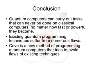 Conclusion
• Quantum computers can carry out tasks
  that can never be done on classical
  computers, no matter how fast or powerful
  they become.
• Existing quantum programming
  techniques suffer from numerous flaws.
• Cove is a new method of programming
  quantum computers that tries to avoid
  flaws of existing techniques.
 