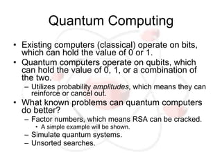 Quantum Computing
• Existing computers (classical) operate on bits,
  which can hold the value of 0 or 1.
• Quantum computers operate on qubits, which
  can hold the value of 0, 1, or a combination of
  the two.
  – Utilizes probability amplitudes, which means they can
    reinforce or cancel out.
• What known problems can quantum computers
  do better?
  – Factor numbers, which means RSA can be cracked.
     • A simple example will be shown.
  – Simulate quantum systems.
  – Unsorted searches.
 