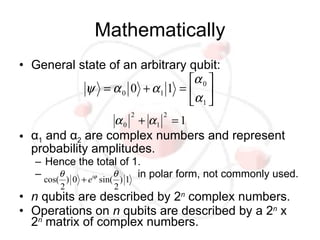 Mathematically
• General state of an arbitrary qubit:
                                α 0 
           ψ = α 0 0 + α1 1 =  
                                α 1 
                         2      2
                 α 0 + α1 = 1
• α1 and α2 are complex numbers and represent
  probability amplitudes.
   – Hence the total of 1.
   – cos(θ ) 0 + eiϕ sin(θ ) 1 in polar form, not commonly used.
        2            2
• n qubits are described by 2n complex numbers.
• Operations on n qubits are described by a 2n x
  2n matrix of complex numbers.
 