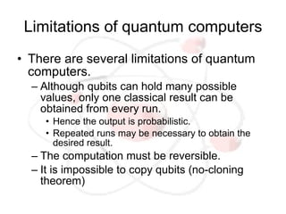 Limitations of quantum computers
• There are several limitations of quantum
  computers.
  – Although qubits can hold many possible
    values, only one classical result can be
    obtained from every run.
     • Hence the output is probabilistic.
     • Repeated runs may be necessary to obtain the
       desired result.
  – The computation must be reversible.
  – It is impossible to copy qubits (no-cloning
    theorem)
 