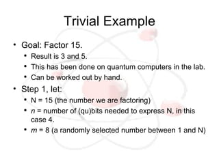 Trivial Example
• Goal: Factor 15.
   ●
       Result is 3 and 5.
   ●
       This has been done on quantum computers in the lab.
   ●
       Can be worked out by hand.
• Step 1, let:
   ●
       N = 15 (the number we are factoring)
   ●
       n = number of (qu)bits needed to express N, in this
       case 4.
   ●
       m = 8 (a randomly selected number between 1 and N)
 