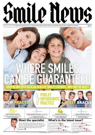 What’s in the latest issue?
Orthodontics? What is that? > Page 3
What is wrong with my teeth? > Page 4
Straightening teeth, what are my options? > Page 6
The clear market leader > Page 7
Is it necessary to have teeth removed? > Page 8
Oral health and braces > Page 9
Adults can have straight teeth too! > Page 10
Dating dilemmas > Page 11
Keep on smiling - Retainers > Page 12
Meet the specialist & Our Clinics > Page 14
THIS PUBLICATION IS PART OF THE SMILES & FACES MAGAZINE GROUP | WWW.SMILESANDFACES.NET DESIGNED, CREATED, EDITED AND PRODUCED BY LUSH DESIGN: WWW.LUSHDESIGN.BIZ
NEWS AND UPDATES FROM PURLEY ORTHODONTICS PRACTICE, CROYDON ORTHODONTIC PRACTICE, REDHILL ORTHODONTIC PRACTICE AND CLAREMONT AT FORTYFIVE ISSUE 1
SmileNews
Meet the specialist
DrTim McDonogh is the Principal Orthodontist of
practices in Purley, Redhill and Croydon. He graduated
from Guys Hospital in 1992 and undertook Hospital
Positions in Head and Neck Surgery in the UK…
See page 14 >
WHERE SMILES
CAN BE GUARANTEEDOVER 80,000 SPECTACULAR HEALTHY SMILES CREATED...WHY NOT BE NEXT?
REDHILL ORTHODONTIC PRACTICE
43 HATCHLANDS ROAD, REDHILL, SURREY RH1 6AP
VISIT: WWW.BRACELANDS.CO.UK
TELEPHONE: 01737 766177
CLAREMONT AT FORTYFIVE
45 FOXLEY LANE, PURLEY, SURREY CR8 3EH
VISIT: WWW.CLAREMONT45.COM
CROYDON ORTHODONTIC PRACTICE THE WHITE HOUSE,
2 BLUNT ROAD, SOUTH CROYDON, SURREY CR2 7PA
VISIT: WWW.BRACELANDS.CO.UK
PURLEY ORTHODONTIC PRACTICE
45 FOXLEY LANE, PURLEY, SURREY CR8 3EH
VISIT: WWW.PURLEYORTHODNTICS.CO.UK
TELEPHONE: 020 8660 4365TELEPHONE: 020 8681 7638 OR 020 8681 7639TELEPHONE: 020 3859 8824
PURLEY
ORTHODONTIC
PRACTICE
 