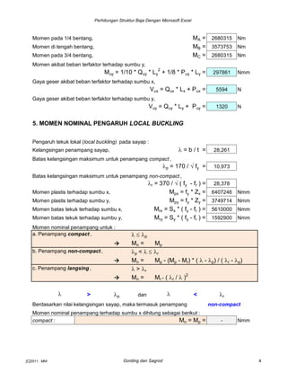Perhitungan Struktur Baja Dengan Microsoft Excel
Momen pada 1/4 bentang, MA = 2680315 Nm
Momen di tengah bentang, MB = 3573753 Nm
Momen pada 3/4 bentang, MC = 2680315 Nm
Momen akibat beban terfaktor terhadap sumbu y,
Muy = 1/10 * Quy * Ly
2
+ 1/8 * Puy * Ly = 297861 Nmm
Gaya geser akibat beban terfaktor terhadap sumbu x,
Vux = Qux * Lx + Pux = 5594 N
Gaya geser akibat beban terfaktor terhadap sumbu y,
Vuy = Quy * Ly + Puy = 1320 N
5. MOMEN NOMINAL PENGARUH LOCAL BUCKLING
Pengaruh tekuk lokal (local buckling) pada sayap :
Kelangsingan penampang sayap, l = b / t = 28,261
Batas kelangsingan maksimum untuk penampang compact ,
lp = 170 / √ fy = 10,973
Batas kelangsingan maksimum untuk penampang non-compact ,
lr = 370 / √ ( fy - fr ) = 28,378
Momen plastis terhadap sumbu x, Mpx = fy * Zx = 6407246 Nmm
Momen plastis terhadap sumbu y, Mpy = fy * Zy = 3749714 Nmm
Momen batas tekuk terhadap sumbu x, Mrx = Sx * ( fy - fr ) = 5610000 Nmm
Momen batas tekuk terhadap sumbu y, Mry = Sy * ( fy - fr ) = 1592900 Nmm
Momen nominal penampang untuk :
a. Penampang compact , llp
→ Mn = Mp
b. Penampang non-compact , lp< llr
→ Mn = Mp - (Mp - Mr) * ( l - lp) / ( lr - lp)
c. Penampang langsing , l>lr
→ Mn = Mr * ( lr / l)2
l > lp dan l < lr
Berdasarkan nilai kelangsingan sayap, maka termasuk penampang non-compact
Momen nominal penampang terhadap sumbu x dihitung sebagai berikut :
compact : Mn = Mp = - Nmm
[C]2011 : MNI Gording dan Sagrod 4
 