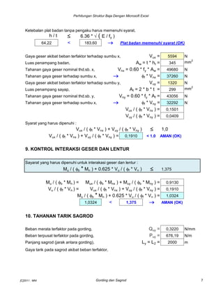 Perhitungan Struktur Baja Dengan Microsoft Excel
Ketebalan plat badan tanpa pengaku harus memenuhi syarat,
h / t  6.36 *  ( E / fy )
64,22 < 183,60  Plat badan memenuhi syarat (OK)
Gaya geser akibat beban terfaktor terhadap sumbu x, Vux = 5594 N
Luas penampang badan, Aw = t * ht = 345 mm2
Tahanan gaya geser nominal thd.sb. x, Vnx = 0.60 * fy * Aw = 49680 N
Tahanan gaya geser terhadap sumbu x,  ff * Vnx = 37260 N
Gaya geser akibat beban terfaktor terhadap sumbu y, Vuy = 1320 N
Luas penampang sayap, Af = 2 * b * t = 299 mm2
Tahanan gaya geser nominal thd.sb. y, Vny = 0.60 * fy * Af = 43056 N
Tahanan gaya geser terhadap sumbu x,  ff * Vny = 32292 N
Vux / ( ff * Vnx ) = 0,1501
Vuy / ( ff * Vny ) = 0,0409
Syarat yang harus dipenuhi :
Vux / ( ff * Vnx ) + Vuy / ( ff * Vny )  1,0
Vux / ( ff * Vnx ) + Vuy / ( ff * Vny ) = 0,1910 < 1.0 AMAN (OK)
9. KONTROL INTERAKSI GESER DAN LENTUR
Sayarat yang harus dipenuhi untuk interakasi geser dan lentur :
Mu / ( fb * Mn ) + 0.625 * Vu / ( ff * Vn )  1,375
Mu / ( fb * Mn ) = Mux / ( fb * Mnx ) + Muy / ( fb * Mny ) = 0,9130
Vu / ( ff * Vn ) = Vux / ( ff * Vnx ) + Vuy / ( ff * Vny ) = 0,1910
Mu / ( fb * Mn ) + 0.625 * Vu / ( ff * Vn ) = 1,0324
1,0324 < 1,375  AMAN (OK)
10. TAHANAN TARIK SAGROD
Beban merata terfaktor pada gording, Quy = 0,3220 N/mm
Beban terpusat terfaktor pada gording, Puy = 676,19 N/m
Panjang sagrod (jarak antara gording), Ly = L2 = 2000 m
Gaya tarik pada sagrod akibat beban terfaktor,
[C]2011 : MNI Gording dan Sagrod 7
 