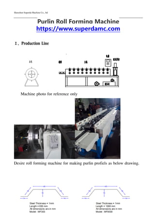 Shenzhen Superda Machine Co., ltd
1
Purlin Roll Forming Machine
https://www.superdamc.com
Ⅰ、Production Line
Machine photo for reference only
Desire roll forming machine for making purlin profiels as below drawing.
 