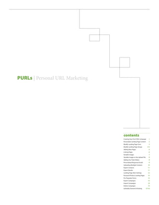 PURLs | Personal URL Marketing




                                 contents
                                 Creating Your First PURL Campaign � � � �1
                                 Personalize Landing Page Content � � � � �2
                                 Modify Landing Page Form � � � � � � � � � � � �3
                                 Modify Landing Page Design � � � � � � � �4-5
                                 Adding New Pages � � � � � � � � � � � � � � � � � � � �6
                                 Linking Pages � � � � � � � � � � � � � � � � � � � � � � � � �6
                                 Variable Images � � � � � � � � � � � � � � � � � � � � � � �7
                                 Variable Images in the Upload File � � � � �8
                                 Adding You-Tube Videos � � � � � � � � � � � � � �8
                                 Personalized Response Emails � � � � � � � � �9
                                 Uploading Multiple Contacts � � � � � � � � 10
                                 Export Contacts � � � � � � � � � � � � � � � � � � � � � 11
                                 Export Results � � � � � � � � � � � � � � � � � � � � � � 11
                                 Landing Page Alert Settings � � � � � � � � � 12
                                 Password Protect Landing Pages � � � � 12
                                 Pre-Populate Forms � � � � � � � � � � � � � � � � � 13
                                 Export Campaigns � � � � � � � � � � � � � � � � � � 13
                                 Import Campaigns � � � � � � � � � � � � � � � � � � 14
                                 Delete Campaigns � � � � � � � � � � � � � � � � � � 14
                                 GoDaddy Domain & Hosting � � � � � 15-16
 