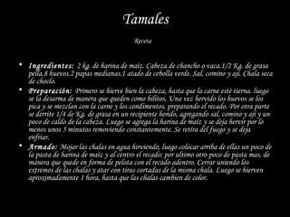 Tamales
                                        Receta


• Ingredientes: 2 kg. de harina de maíz. Cabeza de chancho o vaca.1/2 Kg. de grasa
  pella.8 huevos.2 papas medianas.1 atado de cebolla verde. Sal, comino y ají. Chala seca
  de choclo.
• Preparación: Primero se hierve bien la cabeza, hasta que la carne esté tierna. luego
  se la desarma de manera que queden como hilitos. Una vez hervido los huevos se los
  pica y se mezclan con la carne y los condimentos, preparando el recado. Por otra parte
  se derrite 1/4 de Kg. de grasa en un recipiente hondo, agregando sal, comino y ají y un
  poco de caldo de la cabeza. Luego se agrega la harina de maíz y se deja hervir por lo
  menos unos 5 minutos removiendo constantemente. Se retira del fuego y se deja
  enfriar.
• Armado: Mojar las chalas en agua hirviendo, luego colocar arriba de ellas un poco de
  la pasta de harina de maíz y al centro el recado; por ultimo otro poco de pasta mas, de
  manera que quede en forma de pelota con el recado adentro. Cerrar uniendo los
  extremos de las chalas y atar con tiras cortadas de la misma chala. Luego se hierven
  aproximadamente 1 hora, hasta que las chalas cambien de color.
 