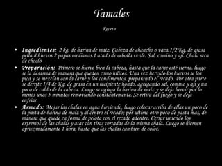 Tamales Receta  Ingredientes:  2 kg. de harina de maíz. Cabeza de chancho o vaca.1/2 Kg. de grasa pella.8 huevos.2 papas medianas.1 atado de cebolla verde. Sal, comino y ají. Chala seca de choclo. Preparación:  Primero se hierve bien la cabeza, hasta que la carne esté tierna. luego se la desarma de manera que queden como hilitos. Una vez hervido los huevos se los pica y se mezclan con la carne y los condimentos, preparando el recado. Por otra parte se derrite 1/4 de Kg. de grasa en un recipiente hondo, agregando sal, comino y ají y un poco de caldo de la cabeza. Luego se agrega la harina de maíz y se deja hervir por lo menos unos 5 minutos removiendo constantemente. Se retira del fuego y se deja enfriar. Armado:  Mojar las chalas en agua hirviendo, luego colocar arriba de ellas un poco de la pasta de harina de maíz y al centro el recado; por ultimo otro poco de pasta mas, de manera que quede en forma de pelota con el recado adentro. Cerrar uniendo los extremos de las chalas y atar con tiras cortadas de la misma chala. Luego se hierven aproximadamente 1 hora, hasta que las chalas cambien de color. 