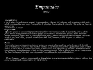 Empanadas Receta   Ingredientes:   1 Kg. de sobaco (corte de la carne vacuna );  2 papas mediana;  8 huevos; 1 Kg. de grasa pella; 1 atado de cebolla verde; 1 cebolla en cabeza chica; sal a gusto; 2 cucharaditas de ají molido; 2 cucharaditas de pimentón; 1 Kg. de harina; 1 taza de agua hervida;  4 cucharaditas de azúcar Preparación: Recado:  Colocar en una cacerola preferentemente de hierro cinco o seis cucharadas de grasa pella, dorar la cebolla picada menuda hasta que tome color caramelo agregar los condimentos, poner la carne “picada a mano” dorar unos minutos y retirar del fuego. Cortar en cubitos pequeños las papas y semi cocida agregarla al recado anterior, colocar este recado en una fuente plana y agregarle el huevo y la cebolla verde finamente picados. Preparar este relleno con anticipación. Masa:   Colocar la harina en forma de corona al centro, agregar una taza de salmuera caliente, y otra de grasa pella derretida tibia. Se mezcla hasta obtener una masa mas bien blanda, y se deja descansar media hora tapada con un lienzo. Se estira la masa, se cortan discos, se rellenan. Para que no se abran cuando se las repulguen hay que tener a mano una tacita de agua para pasar el dedo húmedo por el borde del disco para luego cerrarla. Luego se fríen en grasa y aceite. Se extraen en una fuente, sobre papel absorbente para evitar que las empanadas queden impregnadas de aceite.    Nota : Para éstas y cualquier otra empanada se deben efectuar siempre la misma cantidad de repulgues o pellizcos; doce es una buena cantidad, auque en la foto hay más de catorce. 