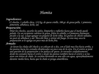 Ingredientes: 12 choclos, 1 cebolla chica, 1/4 Kg. de queso criollo, 100 gr. de grasa pella, 1 pimiento, pimentón, albahaca, leche, sal. Preparación: Pelar los choclos, sacarles los pelos, limpiarlos y rallarlos hasta que el marlo quede pelado. En un recipiente calentar la grasa, fritar la cebolla y el pimiento finamente picado y la sal. Luego agregar un poquito de leche tibia, los granos de choclo rallados, un poco de albahaca y sal. Mezclar bien y retirar del fuego. Si esta muy seca la preparación se le agrega un poco más de leche fría. Armado: Se lavan las chalas del choclo y se colocan de a dos, con el lado mas liso hacia arriba, y las puntas hacia los costados desplazadas un poco una de la otra. En el centro se pone una porción de la preparación y un pedazo de queso. Se envuelve cuidadosamente desde los costados hacia el centro y desde las puntas también hacia el centro y se las atan con tiritas de chala. Se cocinan hirviendo en una olla con agua, aproximadamente durante   media hora, hasta que la chala se ponga amarillenta.  Humita   