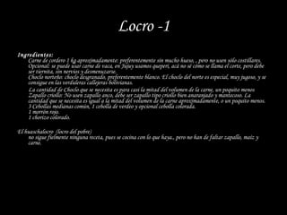 Locro -1 Ingredientes: Carne de cordero 1 kg aproximadamente: preferentemente sin mucho hueso, , pero no usen sólo costillares. Opcional: se puede usar carne de vaca, en Jujuy usamos queperi, acá no sé cómo se llama el corte, pero debe ser tiernita, sin nervios y desmenuzarse. Choclo norteño: choclo desgranado, preferentemente blanco. El choclo del norte es especial, muy jugoso, y se consigue en las verduleras callejeras bolivianas. La cantidad de Choclo que se necesita es para casi la mitad del volumen de la carne, un poquito menos Zapallo criollo: No usen zapallo anco, debe ser zapallo tipo criollo bien anaranjado y mantecoso. La cantidad que se necesita es igual a la mitad del volumen de la carne aproximadamente, o un poquito menos. 3 Cebollas medianas común, 1 cebolla de verdeo y opcional cebolla colorada. 1 morrón rojo. 1 chorizo colorado.  El huaschalocro  (locro del pobre) no sigue fielmente ninguna receta, pues se cocina con lo que haya., pero no han de faltar zapallo, maíz y carne. 