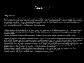 Locro - 2 Preparación: Cortar la carne de cordero en trozos, salpimentarla, y adobar con un poco de comino. Ponerla en una cacerola cubriendo toda la carne con agua. Poner a hervir a fuego lento durante 4 horas aproximadamente, cuidando siempre que no se seque y tenga agua necesaria. El punto justo está dado cuando la carne está muy blandita y no es necesario cortarla con el cuchillo. Para lograr este punto dependerá de tu cocina. Una vez listo dejar enfriar en la misma agua durante una hora. Calentar un poco de grasa de pella, si no tienes puedes usar aceite. Cortar la cebolla en pedacitos de 1 cm, al igual que el morrón. rehogar ambos ingredientes en la grasa de pella, condimentar con pimentón un toque de pimienta negra, y un toque de comino.  Agregar el chorizo colorado cortado en pequeños trocitos. Dejar cocinarse apenas unos minutos, y dejar enfriar. Cuando la carne este lista colarla, reservando el agua. Agregar la carne ya troceada en pequeños pedazos a la preparación de la cebolla. Rehogar todo junto nuevamente unos minutos a fuego lento. Una vez lista la preparación, colocar todo en una cacerola grande. Añadir el zapallo cortado en cubos pequeños, y cubrir la preparación con el agua del cordero, agregándole si fuera necesario. Añadir los granos de choclo. Añadir una cucharada importante de ají molido casero u otro ají picante que tengas. Revolver todo y poner a fuego lento, hasta que el zapallo se haya cocinado. Revolver la preparación cada tanto para que no se queme y los ingredientes se cocinen parejo.  El punto justo es cuando el zapallo comienza a desmenuzarse, es decir no se hace puré, pero tampoco está duro.  revolver y probar la preparación agregándole más condimentos en caso de ser necesario. Cuando este listo, servir en cazuelas de barro y acompañar con salsa yazgua. 