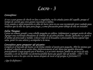 Locro - 3 Consejitos: Si vas a usar granos de choclo en lata o congelados, no los añadas junto del zapallo, porque el tiempo de cocción que estos granos necesitan es ínfimo. Esta comida es ideal prepararla en ollas de barro, pero en ese caso recomiendo tener cuidado para verificar que la olla sea apta para fuego, y como precaución poner debajo de ella un tostador.  Salsa Yazgua: Cortar un tomate grande y una cebolla pequeña en cubitos. Salpimentar y agregar aceite de oliva. Agregar una cucharada abundante de semillas de ají ultra picante, (locoto, quitucho o p. parió o el mismo ají procesado o molido. Colocar todo en la licuadora o procesadora hasta espesar tipo salsa. poner en una salsera y acompañar a la mesa. Consejitos para preparar ají picante: Compra en el mercado ají locoto, es de forma similar al morón pero pequeño. Abrí los mismos por la mitad y dejarlos secar varios días, preferentemente al sol, hasta que queden disecados prácticamente Luego pasarlo por el mortero, y si no tenés mortero, ponélo en un trozo de tela, anudála y con un martillo vas desmenuzándola hasta que quede tipo ají molido. ¡ OJO !: No tocarse la cara o los ojos con las manos después de tocar el ají porque es fortísimo!!!!!  ¡ Que lo disfruten ! 