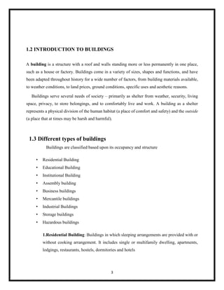 3
1.2 INTRODUCTION TO BUILDINGS
A building is a structure with a roof and walls standing more or less permanently in one place,
such as a house or factory. Buildings come in a variety of sizes, shapes and functions, and have
been adapted throughout history for a wide number of factors, from building materials available,
to weather conditions, to land prices, ground conditions, specific uses and aesthetic reasons.
Buildings serve several needs of society – primarily as shelter from weather, security, living
space, privacy, to store belongings, and to comfortably live and work. A building as a shelter
represents a physical division of the human habitat (a place of comfort and safety) and the outside
(a place that at times may be harsh and harmful).
1.3 Different types of buildings
Buildings are classified based upon its occupancy and structure
• Residential Building
• Educational Building
• Institutional Building
• Assembly building
• Business buildings
• Mercantile buildings
• Industrial Buildings
• Storage buildings
• Hazardous buildings
1.Residential Building: Buildings in which sleeping arrangements are provided with or
without cooking arrangement. It includes single or multifamily dwelling, apartments,
lodgings, restaurants, hostels, dormitories and hotels
 