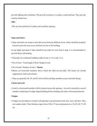 12
provide lighting and ventilation. The provide resistance to weather, sound and heat. They provide
security and privacy.
Sills:
Sills are lower portion of window and ventilator opening.
Steps and Stairs:
• Steps and stairs are meant to provide access between different levels. Stairs should be properly
located to provide easy access and fast services to the building.
In one flight maximum 8 steps should be provided for more than 8 steps it is recommended to
provide them with lending.
• Generally for residential building width of stair is 1.0 m and 1.2 m
• No of risers= Total height of floor/ Height of riser
• No of tread= Number of riser-1 Beams
• Beams are horizontal members above which the slabs are provided. The beams are instead
supported on walls and columns
• They are generally 20, 39, and 45, 60 cm thick and deep members as per structural design.
Lintels and arch
• Lintel is a horizontal member which is placed across the opening. • An arch is normally a curved
member comprising of wedge shaped building blocks holding each other with mutual pressure.
Chajjas
• Chajjas are provided on external wall opening to get protection from rain, snow and heat. They
are weather sheds. Their thickness tapers from 100 to 75 mm and projection is 30, 45, 60, 75, 90
cm
 
