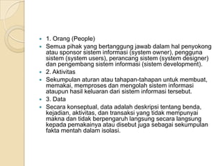  1. Orang (People)
 Semua pihak yang bertanggung jawab dalam hal penyokong
atau sponsor sistem informasi (system owner), pengguna
sistem (system users), perancang sistem (system designer)
dan pengembang sistem informasi (sistem development).
 2. Aktivitas
 Sekumpulan aturan atau tahapan-tahapan untuk membuat,
memakai, memproses dan mengolah sistem informasi
ataupun hasil keluaran dari sistem informasi tersebut.
 3. Data
 Secara konseptual, data adalah deskripsi tentang benda,
kejadian, aktivitas, dan transaksi yang tidak mempunyai
makna dan tidak berpengaruh langsung secara langsung
kepada pemakainya atau disebut juga sebagai sekumpulan
fakta mentah dalam isolasi.
 