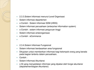  2.3.3.Sistem Informasi menurut Level Organisasi
 Sistem informasi departemen
 o Contoh : Sistem Informasi SDM (HRIS)
 Sistem informasi perusahaan (enterprise information system)
 o Contoh : sistem informasi perguruan tinggi
 Sistem informasi antarorganisasi
 o Contoh : eCommerce

 2.3.4.Sistem Informasi Fungsional
 Sistem informasi berdasarkan area fungsional
 Ditujukan untuk memberikan informasi bagi kelompok orang yang berada
pada bagian tertentu dalam perusahaan.
 Contoh :
 Sistem Informasi Akuntansi
 o SI yang menyediakan informasi yang dipakai oleh fungsi akuntansi
(departemen/bagian Akuntansi)
 