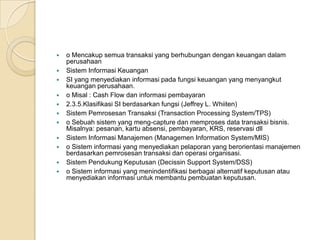  o Mencakup semua transaksi yang berhubungan dengan keuangan dalam
perusahaan
 Sistem Informasi Keuangan
 SI yang menyediakan informasi pada fungsi keuangan yang menyangkut
keuangan perusahaan.
 o Misal : Cash Flow dan informasi pembayaran
 2.3.5.Klasifikasi SI berdasarkan fungsi (Jeffrey L. Whiiten)
 Sistem Pemrosesan Transaksi (Transaction Processing System/TPS)
 o Sebuah sistem yang meng-capture dan memproses data transaksi bisnis.
Misalnya: pesanan, kartu absensi, pembayaran, KRS, reservasi dll
 Sistem Informasi Manajemen (Managemen Information System/MIS)
 o Sistem informasi yang menyediakan pelaporan yang berorientasi manajemen
berdasarkan pemrosesan transaksi dan operasi organisasi.
 Sistem Pendukung Keputusan (Decissin Support System/DSS)
 o Sistem informasi yang menindentifikasi berbagai alternatif keputusan atau
menyediakan informasi untuk membantu pembuatan keputusan.
 