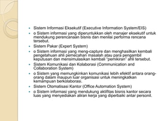  Sistem Informasi Eksekutif (Executive Information System/EIS)
 o Sistem informasi yang diperuntukkan oleh manajer eksekutif untuk
mendukung perencanaan bisnis dan menilai performa rencana
tersebut.
 Sistem Pakar (Expert System)
 o Sistem informasi yang meng-capture dan menghasilkan kembali
pengetahuan ahli pemecahan masalah atau para pengambil
keputusan dan mensimulasikan kembali “pemikiran” ahli tersebut.
 Sistem Komunikasi dan Kolaborasi (Communication and
Collaboration System)
 o Sistem yang memungkinkan komunikasi lebih efektif antara orang-
orang dalam maupun luar organisasi untuk meningkatkan
kemampuan berkolaborasi.
 Sistem Otomatisasi Kantor (Office Automation System)
 o Sistem informasi yang mendukung aktifitas bisnis kantor secara
luas yang menyediakan aliran kerja yang diperbaiki antar personil.
 