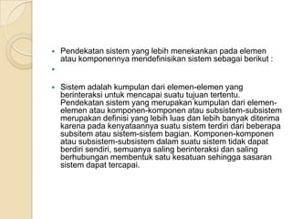  Pendekatan sistem yang lebih menekankan pada elemen
atau komponennya mendefinisikan sistem sebagai berikut :

 Sistem adalah kumpulan dari elemen-elemen yang
berinteraksi untuk mencapai suatu tujuan tertentu.
Pendekatan sistem yang merupakan kumpulan dari elemen-
elemen atau komponen-komponen atau subsistem-subsistem
merupakan definisi yang lebih luas dan lebih banyak diterima
karena pada kenyataannya suatu sistem terdiri dari beberapa
subsitem atau sistem-sistem bagian. Komponen-komponen
atau subsistem-subsistem dalam suatu sistem tidak dapat
berdiri sendiri, semuanya saling berinteraksi dan saling
berhubungan membentuk satu kesatuan sehingga sasaran
sistem dapat tercapai.
 