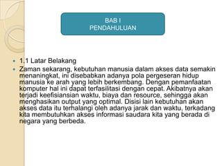  1.1 Latar Belakang
 Zaman sekarang, kebutuhan manusia dalam akses data semakin
menaningkat, ini disebabkan adanya pola pergeseran hidup
manusia ke arah yang lebih berkembang. Dengan pemanfaatan
komputer hal ini dapat terfasilitasi dengan cepat. Akibatnya akan
terjadi keefisiansian waktu, biaya dan resource, sehingga akan
menghasikan output yang optimal. Disisi lain kebutuhan akan
akses data itu terhalangi oleh adanya jarak dan waktu, terkadang
kita membutuhkan akses informasi saudara kita yang berada di
negara yang berbeda.
BAB I
PENDAHULUAN
 