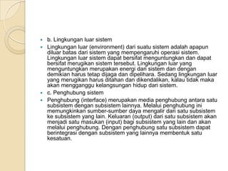  b. Lingkungan luar sistem
 Lingkungan luar (environment) dari suatu sistem adalah apapun
diluar batas dari sistem yang mempengaruhi operasi sistem.
Lingkungan luar sistem dapat bersifat menguntungkan dan dapat
bersifat merugikan sistem tersebut. Lingkungan luar yang
menguntungkan merupakan energi dari sistem dan dengan
demikian harus tetap dijaga dan dipelihara. Sedang lingkungan luar
yang merugikan harus ditahan dan dikendalikan, kalau tidak maka
akan mengganggu kelangsungan hidup dari sistem.
 c. Penghubung sistem
 Penghubung (interface) merupakan media penghubung antara satu
subsistem dengan subsistem lainnya. Melalui penghubung ini
memungkinkan sumber-sumber daya mengalir dari satu subsistem
ke subsistem yang lain. Keluaran (output) dari satu subsistem akan
menjadi satu masukan (input) bagi subsistem yang lain dan akan
melalui penghubung. Dengan penghubung satu subsistem dapat
berintegrasi dengan subsistem yang lainnya membentuk satu
kesatuan.
 
