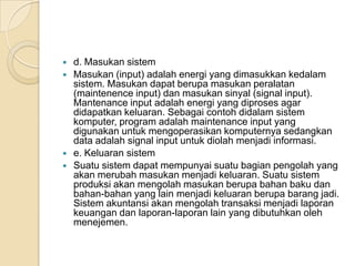  d. Masukan sistem
 Masukan (input) adalah energi yang dimasukkan kedalam
sistem. Masukan dapat berupa masukan peralatan
(maintenence input) dan masukan sinyal (signal input).
Mantenance input adalah energi yang diproses agar
didapatkan keluaran. Sebagai contoh didalam sistem
komputer, program adalah maintenance input yang
digunakan untuk mengoperasikan komputernya sedangkan
data adalah signal input untuk diolah menjadi informasi.
 e. Keluaran sistem
 Suatu sistem dapat mempunyai suatu bagian pengolah yang
akan merubah masukan menjadi keluaran. Suatu sistem
produksi akan mengolah masukan berupa bahan baku dan
bahan-bahan yang lain menjadi keluaran berupa barang jadi.
Sistem akuntansi akan mengolah transaksi menjadi laporan
keuangan dan laporan-laporan lain yang dibutuhkan oleh
menejemen.
 