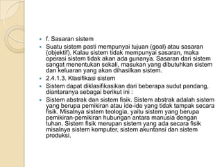  f. Sasaran sistem
 Suatu sistem pasti mempunyai tujuan (goal) atau sasaran
(objektif). Kalau sistem tidak mempunyai sasaran, maka
operasi sistem tidak akan ada gunanya. Sasaran dari sistem
sangat menentukan sekali, masukan yang dibutuhkan sistem
dan keluaran yang akan dihasilkan sistem.
 2.4.1.3. Klasifikasi sistem
 Sistem dapat diklasifikasikan dari beberapa sudut pandang,
diantaranya sebagai berikut ini :
 Sistem abstrak dan sistem fisik. Sistem abstrak adalah sistem
yang berupa pemikiran atau ide-ide yang tidak tampak secara
fisik. Misalnya sistem teologia, yaitu sistem yang berupa
pemikiran-pemikiran hubungan antara manusia dengan
tuhan. Sistem fisik merupan sistem yang ada secara fisik
misalnya sistem komputer, sistem akuntansi dan sistem
produksi.
 
