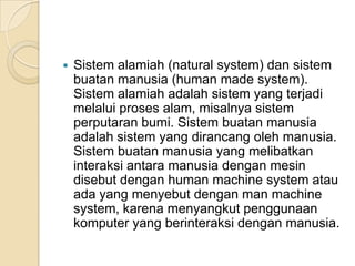  Sistem alamiah (natural system) dan sistem
buatan manusia (human made system).
Sistem alamiah adalah sistem yang terjadi
melalui proses alam, misalnya sistem
perputaran bumi. Sistem buatan manusia
adalah sistem yang dirancang oleh manusia.
Sistem buatan manusia yang melibatkan
interaksi antara manusia dengan mesin
disebut dengan human machine system atau
ada yang menyebut dengan man machine
system, karena menyangkut penggunaan
komputer yang berinteraksi dengan manusia.
 