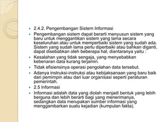  2.4.2. Pengembangan Sistem Informasi
 Pengembangan sistem dapat berarti menyusun sistem yang
baru untuk menggantikan sistem yang lama secara
keseluruhan atau untuk memperbaiki sistem yang sudah ada.
Sistem yang sudah lama perlu diperbaiki atau bahkan diganti,
dapat disebabkan oleh beberapa hal, diantaranya yaitu :
 Kesalahan yang tidak sengaja, yang menyebabkan
kebenaran data kurang terjamin.
 Tidak efisiensinya operasi pengolahan data tersebut.
 Adanya instruksi-instruksi atau kebijaksanaan yang baru baik
dari pemimpin atau dari luar organisasi seperti peraturan
pemerintah.
 2.5 Informasi
 Informasi adalah data yang diolah menjadi bentuk yang lebih
berguna dan lebih berarti bagi yang menerimanya,
sedangkan data merupakan sumber informasi yang
menggambarkan suatu kejadian (kumpulan fakta).
 