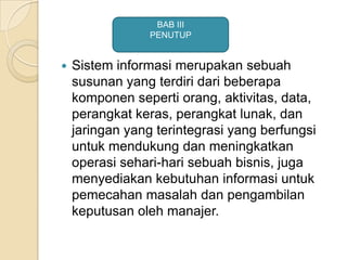  Sistem informasi merupakan sebuah
susunan yang terdiri dari beberapa
komponen seperti orang, aktivitas, data,
perangkat keras, perangkat lunak, dan
jaringan yang terintegrasi yang berfungsi
untuk mendukung dan meningkatkan
operasi sehari-hari sebuah bisnis, juga
menyediakan kebutuhan informasi untuk
pemecahan masalah dan pengambilan
keputusan oleh manajer.
BAB III
PENUTUP
 