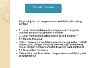 Adapun tujuan dari penyusunan makalah ini yaitu sebagi
berikut :
 1. Untuk menambah ilmu dan pengetahuan mengenai
masalah yang diangkat dalam makalah.
 2. Untuk memberikan keterampilan baru di bidang IT
 1.4 Metode Penulisan
 Dalam menyusun makalah ini, penulis menggunakan metode
literatur yaitu dengan mengkaji buku sebagai acuan yang
sesuai dengan pembahasan dan browsing data di internet.
 1.5 Sistematika Penulisan
 Sistematika penulisan dalam penyusunan makalah ini, yaitu
sebagai berikut :
1.3 Tujuan Penulisan
 