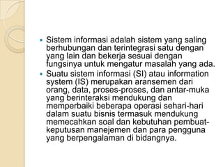  Sistem informasi adalah sistem yang saling
berhubungan dan terintegrasi satu dengan
yang lain dan bekerja sesuai dengan
fungsinya untuk mengatur masalah yang ada.
 Suatu sistem informasi (SI) atau information
system (IS) merupakan aransemen dari
orang, data, proses-proses, dan antar-muka
yang berinteraksi mendukung dan
memperbaiki beberapa operasi sehari-hari
dalam suatu bisnis termasuk mendukung
memecahkan soal dan kebutuhan pembuat-
keputusan manejemen dan para pengguna
yang berpengalaman di bidangnya.
 