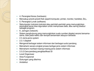  4. Perangkat Keras (hardware)
 Mencakup piranti-piranti fisik seperti komputer, printer, monitor, harddisk, DLL.
 5. Perangkat Lunak (sotfware)
 Sekumpulan instruksi-instruksi atau perintah-perintah yang memungkinkan
perangkat keras bisa digunakan untuk memproses data, atau sering disebut
sebagai program.
 6. Jaringan (network)
 Sistem penghubung yang memungkinkan suatu sumber dipakai secara bersama-
sama, baik pada waktu dan tempat bersamaan ataupun berbeda
 2.3 Jenis-jenis system
 2.3.1.Objektif
 Mengenal berbagai sistem informasi dari berbagai sudut pandang
 Memahami secara singkat proses berbgai jenis sistem informasi
 Memahami manfaat masing-masing jenis sistem informasi
 2.3.2.Cara pandang pengklasifikasi SI
 Level Organisasi
 Area Fungsional
 Dukungan yang diterima
 Arsitektur
 