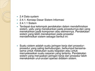  2.4 Data system
 2.4.1. Konsep Dasar Sistem Informasi
 2.4.1.1 Sistem
 Terdapat dua kelompok pendekatan dalam mendefinisikan
sistem, yaitu yang menekankan pada prosedurnya dan yang
menekankan pada komponen atau elemennya. Pendekatan
sistem yang lebih menekankan pada prosedur
mendefinisikan sistem sebagai berikut ini:
 Suatu sistem adalah suatu jaringan kerja dari prosedur-
prosedur yang saling berhubungan, berkumpul bersama-
sama untuk melakukan suatu kegiatan atau untuk
menyelesaikan suatu sasaran yang tertentu. Pendekatan
sistem yang merupakan jaringan kerja dari prosedur lebih
menekankan urut-urutan operasi didalam sistem.
 