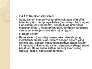  2.4.1.2. Karakteristik Sistem
 Suatu sistem menpunyai karakteristik atau sifat-sifat
tertentu, yaitu mempunyai batas (boundary), lingkungan
luar sistem (environments), penghubung (interface),
masukan (input), keluaran (output), pengolah (process),
dan sasaran (objectives) atau tujuan (goal).
 a. Batas sistem
 Batas sistem (boundary) merupakan daerah yang
membatasi antara suatu sistem dengan sistem yang
lainnya atau dengan lingkungan luarnya. Batas sistem
ini memungkinkan suatu sistem dipasang sebagai suatu
kesatuan. Batas suatu sistem menunjukkan ruang
lingkup (scope) dari sistem tersebut.
 