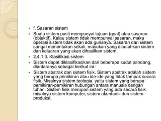  f. Sasaran sistem
 Suatu sistem pasti mempunyai tujuan (goal) atau sasaran
(objektif). Kalau sistem tidak mempunyai sasaran, maka
operasi sistem tidak akan ada gunanya. Sasaran dari sistem
sangat menentukan sekali, masukan yang dibutuhkan sistem
dan keluaran yang akan dihasilkan sistem.
 2.4.1.3. Klasifikasi sistem
 Sistem dapat diklasifikasikan dari beberapa sudut pandang,
diantaranya sebagai berikut ini :
 Sistem abstrak dan sistem fisik. Sistem abstrak adalah sistem
yang berupa pemikiran atau ide-ide yang tidak tampak secara
fisik. Misalnya sistem teologia, yaitu sistem yang berupa
pemikiran-pemikiran hubungan antara manusia dengan
tuhan. Sistem fisik merupan sistem yang ada secara fisik
misalnya sistem komputer, sistem akuntansi dan sistem
produksi.
 