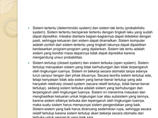  Sistem tertentu (deterministic system) dan sistem tak tentu (probabilistic
system). Sistem tertentu beroperasi tertentu dengan tingkah laku yang sudah
dapat diprediksi. Inteaksi diantara bagian-bagiannya dapat dideteksi dengan
pasti, sehingga keluaran dari sistem dapat diramalkan. Sistem komputer
adalah contoh dari sistem tertentu yang tingkah lakunya dapat dipastikan
berdasarkan program-program yang dijalankan. Sistem tak tentu adalah
sistem yang kondisi masa depannya tidak dapat diprediksi karena
mengandung unsur probabilitas.
 Sistem tertutup (closed system) dan sistem terbuka (open system). Sistem
tertutup merupakan sistem yang tidak berhubungan dan tidak terpengaruh
oleh lingkungan luarnya. Sistem ini bekerja secara otomatis tanpa adanya
turut campur tangan dari pihak diluarnya. Secara teoritis sistem tertutup ada,
tetapi kenyataan tidak ada sistem yang benar-benar tertutup yang ada
hanyalah relatively closed system (secara relatif tertutup, tidak benar-benar
tertutup), sedang sistem terbuka adalah sistem yang berhubungan dan
terpengaruh oleh lingkungan luarnya. Sistem ini menerima masukan dan
menghasilkan keluaran untuk lingkungan luar atau subsistem yang lainnya,
karena sistem sifatnya terbuka dan tepengaruh oleh lingkungan luarnya,
maka suatu sistem harus mempunyai sistem pengendalian yang baik.
Sistem-sistem yang baik harus dirancang sedemikian rupa, sehingga secara
relatif tertutup karena sistem tertutup akan bekerja secara otomatis dan
 