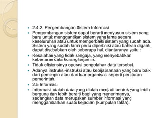  2.4.2. Pengembangan Sistem Informasi
 Pengembangan sistem dapat berarti menyusun sistem yang
baru untuk menggantikan sistem yang lama secara
keseluruhan atau untuk memperbaiki sistem yang sudah ada.
Sistem yang sudah lama perlu diperbaiki atau bahkan diganti,
dapat disebabkan oleh beberapa hal, diantaranya yaitu :
 Kesalahan yang tidak sengaja, yang menyebabkan
kebenaran data kurang terjamin.
 Tidak efisiensinya operasi pengolahan data tersebut.
 Adanya instruksi-instruksi atau kebijaksanaan yang baru baik
dari pemimpin atau dari luar organisasi seperti peraturan
pemerintah.
 2.5 Informasi
 Informasi adalah data yang diolah menjadi bentuk yang lebih
berguna dan lebih berarti bagi yang menerimanya,
sedangkan data merupakan sumber informasi yang
menggambarkan suatu kejadian (kumpulan fakta).
 
