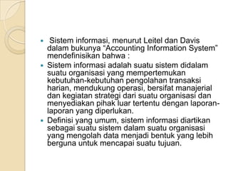  Sistem informasi, menurut Leitel dan Davis
dalam bukunya “Accounting Information System”
mendefinisikan bahwa :
 Sistem informasi adalah suatu sistem didalam
suatu organisasi yang mempertemukan
kebutuhan-kebutuhan pengolahan transaksi
harian, mendukung operasi, bersifat manajerial
dan kegiatan strategi dari suatu organisasi dan
menyediakan pihak luar tertentu dengan laporan-
laporan yang diperlukan.
 Definisi yang umum, sistem informasi diartikan
sebagai suatu sistem dalam suatu organisasi
yang mengolah data menjadi bentuk yang lebih
berguna untuk mencapai suatu tujuan.
 