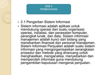  2.1 Pengertian Sistem Informasi
 Sistem informasi adalah aplikasi untuk
mendukung operasi dari suatu organisasi:
operasi, instalasi, dan perawatan komputer,
perangkat lunak, dan data. Sistem informasi
manajemen adalah kunci dari bidang yang
menekankan finansial dan personal manajemen.
Sistem Informasi Penjualan adalah suatu sistem
informasi yang mengorganisasikan serangkaian
prosedur dan metode yang dirancang untuk
menghasilkan, menganalisa, menyebarkan dan
memperoleh informasi guna mendukung
pengambilan keputusan mengenai penjualan.
BAB II
PEMBAHASAN
 